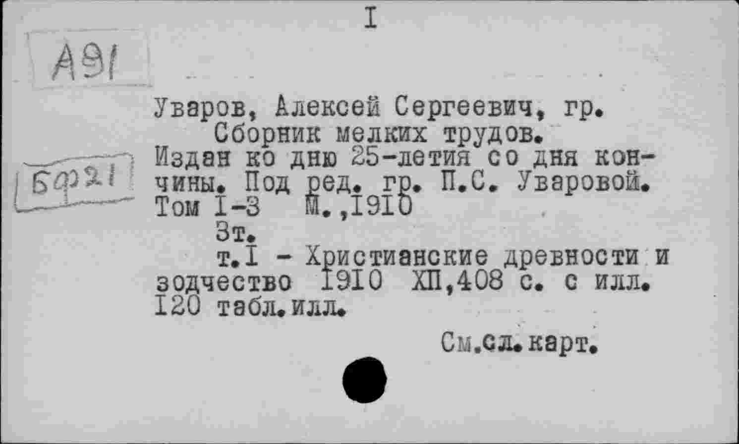 ﻿I
Уваров, Алексей Сергеевич, гр.
Сборник мелких трудов.
Издан ко дню 25-летия со дня кончины. Под ред. гр. П.С. Уваровой.
Том 1-3 й. ,1910
Зт.
т.1 - Христианские древности и зодчество 1910 ХП,408 с. с илл. 120 табл.илл.
См.сл.карт.